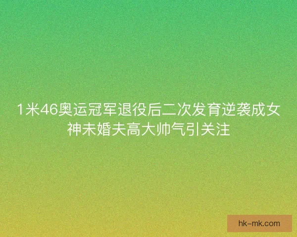 1米46奥运冠军退役后二次发育逆袭成女神未婚夫高大帅气引关注