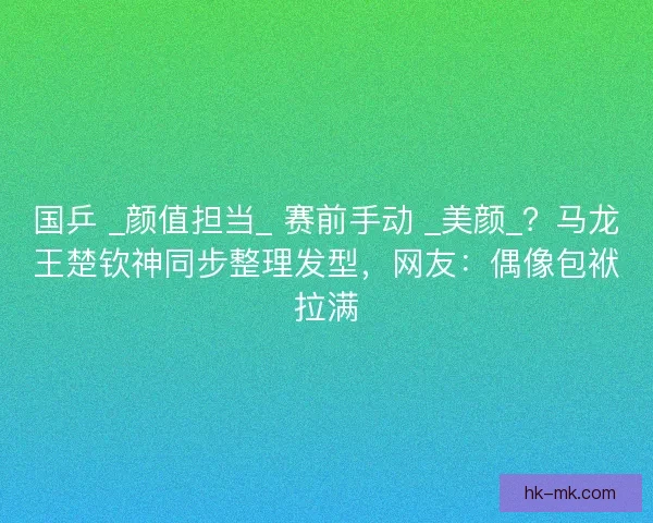 国乒 _颜值担当_ 赛前手动 _美颜_？马龙王楚钦神同步整理发型，网友：偶像包袱拉满