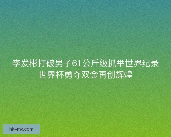 李发彬打破男子61公斤级抓举世界纪录世界杯勇夺双金再创辉煌