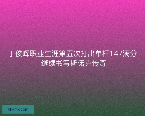 丁俊晖职业生涯第五次打出单杆147满分 继续书写斯诺克传奇