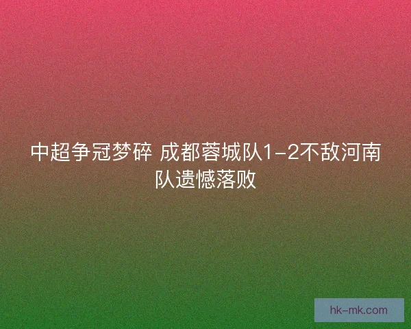 中超争冠梦碎 成都蓉城队1-2不敌河南队遗憾落败