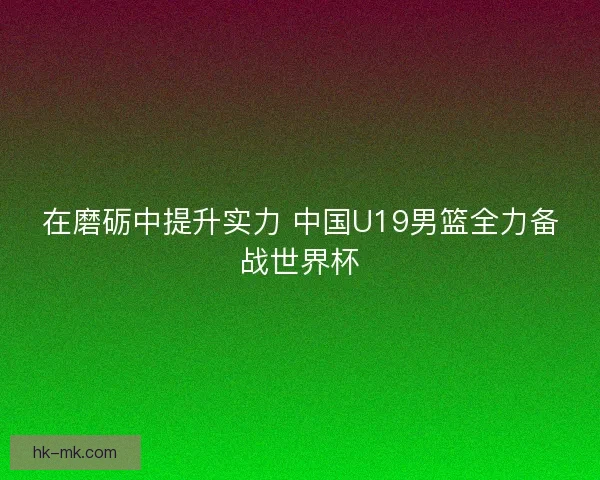 在磨砺中提升实力 中国U19男篮全力备战世界杯